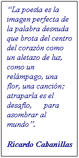 Cuadro de texto: �La poes�a es la imagen perfecta de la palabra desnuda&nbsp; que brota del centro del coraz�n como un aletazo de luz, como un rel�mpago, una flor, una canci�n;&nbsp; atraparla es el desaf�o,&nbsp;&nbsp;&nbsp;&nbsp;&nbsp; para asombrar al mundo�.
&nbsp;
Ricardo Cabanillas
&nbsp;
